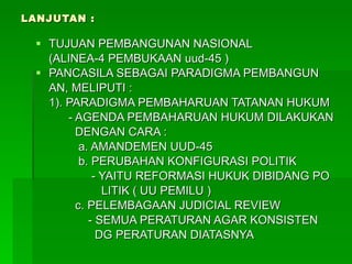 LANJUTAN : TUJUAN PEMBANGUNAN NASIONAL (ALINEA-4 PEMBUKAAN uud-45 ) PANCASILA SEBAGAI PARADIGMA PEMBANGUN AN, MELIPUTI : 1). PARADIGMA PEMBAHARUAN TATANAN HUKUM - AGENDA PEMBAHARUAN HUKUM DILAKUKAN DENGAN CARA : a. AMANDEMEN UUD-45 b. PERUBAHAN KONFIGURASI POLITIK - YAITU REFORMASI HUKUK DIBIDANG PO LITIK ( UU PEMILU ) c. PELEMBAGAAN JUDICIAL REVIEW - SEMUA PERATURAN AGAR KONSISTEN  DG PERATURAN DIATASNYA 