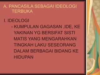 A. PANCASILA SEBAGAI IDEOLOGI  TERBUKA I. IDEOLOGI - KUMPULAN GAGASAN ,IDE, KE YAKINAN YG BERSIFAT SISTI MATIS YANG MENGARAHKAN TINGKAH LAKU SESEORANG DALAM BERBAGAI BIDANG KE HIDUPAN 