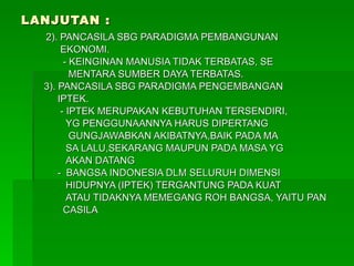 LANJUTAN : 2). PANCASILA SBG PARADIGMA PEMBANGUNAN EKONOMI. - KEINGINAN MANUSIA TIDAK TERBATAS, SE MENTARA SUMBER DAYA TERBATAS. 3). PANCASILA SBG PARADIGMA PENGEMBANGAN IPTEK. - IPTEK MERUPAKAN KEBUTUHAN TERSENDIRI, YG PENGGUNAANNYA HARUS DIPERTANG GUNGJAWABKAN AKIBATNYA,BAIK PADA MA SA LALU,SEKARANG MAUPUN PADA MASA YG AKAN DATANG -  BANGSA INDONESIA DLM SELURUH DIMENSI  HIDUPNYA (IPTEK) TERGANTUNG PADA KUAT ATAU TIDAKNYA MEMEGANG ROH BANGSA, YAITU PAN CASILA 