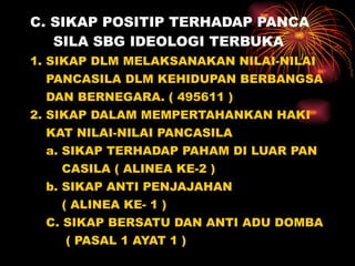C. SIKAP POSITIP TERHADAP PANCA   SILA SBG IDEOLOGI TERBUKA 1. SIKAP DLM MELAKSANAKAN NILAI-NILAI PANCASILA DLM KEHIDUPAN BERBANGSA DAN BERNEGARA. ( 495611 ) 2. SIKAP DALAM MEMPERTAHANKAN HAKI KAT NILAI-NILAI PANCASILA a. SIKAP TERHADAP PAHAM DI LUAR PAN CASILA ( ALINEA KE-2 ) b. SIKAP ANTI PENJAJAHAN  ( ALINEA KE- 1 ) C. SIKAP BERSATU DAN ANTI ADU DOMBA ( PASAL 1 AYAT 1 ) 