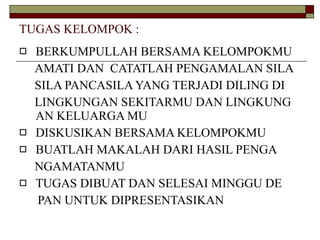 TUGAS KELOMPOK : BERKUMPULLAH BERSAMA KELOMPOKMU  AMATI DAN  CATATLAH PENGAMALAN SILA  SILA PANCASILA YANG TERJADI DILING DI LINGKUNGAN SEKITARMU DAN LINGKUNG AN KELUARGA MU DISKUSIKAN BERSAMA KELOMPOKMU BUATLAH MAKALAH DARI HASIL PENGA  NGAMATANMU TUGAS DIBUAT DAN SELESAI MINGGU DE  PAN UNTUK DIPRESENTASIKAN 