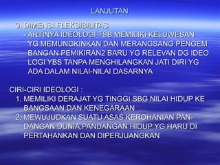 LANJUTAN 3. DIMENSI FLEKSIBILITAS - ARTINYA IDEOLOGI TSB MEMILIKI KELUWESAN YG MEMUNGKINKAN DAN MERANGSANG PENGEM BANGAN PEMIKIRAN2 BARU YG RELEVAN DG IDEO LOGI YBS TANPA MENGHILANGKAN JATI DIRI YG ADA DALAM NILAI-NILAI DASARNYA CIRI-CIRI IDEOLOGI : 1. MEMILIKI DERAJAT YG TINGGI SBG NILAI HIDUP KE BANGSAAN DAN KENEGARAAN 2. MEWUJUDKAN SUATU ASAS KEROHANIAN PAN- DANGAN DUNIA,PANDANGAN HIDUP YG HARU DI PERTAHANKAN DAN DIPERJUANGKAN 