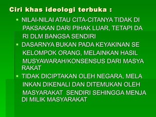 Ciri khas ideologi terbuka : NILAI-NILAI ATAU CITA-CITANYA TIDAK DI  PAKSAKAN DARI PIHAK LUAR, TETAPI DA RI DLM BANGSA SENDIRI DASARNYA BUKAN PADA KEYAKINAN SE  KELOMPOK ORANG, MELAINKAN HASIL  MUSYAWARAH/KONSENSUS DARI MASYA RAKAT TIDAK DICIPTAKAN OLEH NEGARA, MELA  INKAN DIKENALI DAN DITEMUKAN OLEH  MASYARAKAT  SENDIRI SEHINGGA MENJA DI MILIK MASYARAKAT 