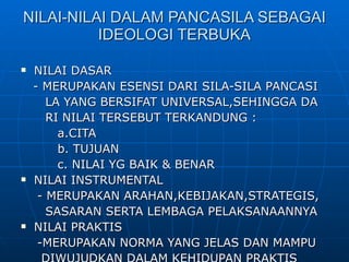 NILAI-NILAI DALAM PANCASILA SEBAGAI IDEOLOGI TERBUKA NILAI DASAR - MERUPAKAN ESENSI DARI SILA-SILA PANCASI LA YANG BERSIFAT UNIVERSAL,SEHINGGA DA  RI NILAI TERSEBUT TERKANDUNG : a.CITA b. TUJUAN c. NILAI YG BAIK & BENAR NILAI INSTRUMENTAL - MERUPAKAN ARAHAN,KEBIJAKAN,STRATEGIS,  SASARAN SERTA LEMBAGA PELAKSANAANNYA NILAI PRAKTIS -MERUPAKAN NORMA YANG JELAS DAN MAMPU DIWUJUDKAN DALAM KEHIDUPAN PRAKTIS 