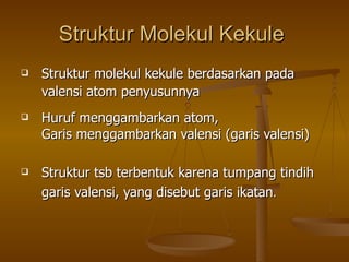 Struktur Molekul Kekule   Struktur molekul kekule berdasarkan pada valensi atom penyusunnya Huruf menggambarkan atom,  Garis menggambarkan valensi (garis valensi) Struktur tsb terbentuk karena tumpang tindih garis valensi, yang disebut garis ikatan .   