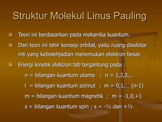 Struktur Molekul Linus Pauling   Teori ini berdasarkan pada mekanika kuantum. Dari teori ini lahir konsep orbital, yaitu ruang disekitar inti yang kebolehjadian menemukan elektron besar.  Energi kinetik elektron tsb tergantung pada : n = bilangan kuantum utama  ;  n = 1,2,3,… l  = bilangan kuantum azimut  ;  m = 0,1,…  (n-1) m = bilangan kuantum magnetik  ;  m = -1,0,+1 s = bilangan kuantum spin ; s = -½ dan +½ 
