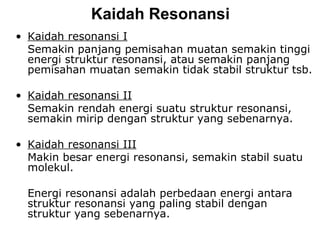 Kaidah  Resonan si Kaidah resonansi I Semakin panjang pemisahan muatan semakin tinggi energi struktur resonansi, atau semakin panjang pemisahan muatan semakin tidak stabil struktur tsb. Kaidah resonansi II Semakin rendah energi suatu struktur resonansi, semakin mirip dengan struktur yang sebenarnya. Kaidah resonansi III Makin besar energi resonansi, semakin stabil suatu molekul. Energi resonansi adalah perbedaan energi antara struktur resonansi yang paling stabil dengan struktur yang sebenarnya. 