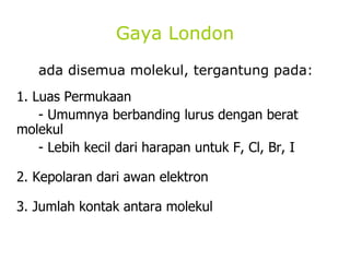 Gaya London ada disemua molekul, tergantung pada: 1. Luas Permukaan - Umumnya berbanding lurus dengan berat  molekul - Lebih kecil dari harapan untuk F, Cl, Br, I 2. Kepolaran dari awan elektron 3. Jumlah kontak antara molekul 