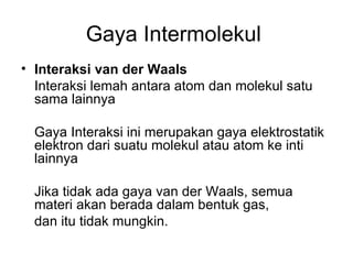 Gaya Intermolekul  Interaksi van der Waals   Interaksi lemah antara atom dan molekul satu sama lainnya Gaya Interaksi ini merupakan gaya elektrostatik elektron dari suatu molekul atau atom ke inti lainnya Jika tidak ada gaya  van der Waals, semua materi akan berada dalam bentuk gas,  dan itu tidak mungkin.  