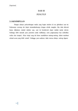 [Type text]
11
BAB III
PENUTUP
3.1 KESIMPULAN
Dengan adanya perkembangan media yang begitu modern di era globalisasi saat ini.
Seharusnya seorang dai dapat memanfaatkannya dengan sebaik mungkin. Jika dulu dakwah
hanya dilakukan melauli mimbar saja, saat ini berdakwah dapat melalui media televisi.
Sehinnga lebih menarik para penonton untuk melihatnya, serta jangkauannya luas (efektifitas
waktu dan tempat). Akan tetapi sang dai harus memikirkan matang-matang, dalam membuat
sebuah acara yang lebih variatif. Sehingga para audience tidak merasa dirinya sedang digurui.
 