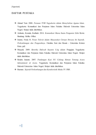 [Type text]
12
DAFTAR PUSTAKA
 Ahmad Yani. 2008. Peranan TVRI Yogyakarta dalam Mensyiʹarkan Agama Islam.
Yogyakarta: Komunikasi dan Penyiaran Islam Fakultas Dakwah Universitas Islam
Negeri. Skripsi tidak diterbitkan.
 Ardianto, Komala, Karlinah. 2014. Komunikasi Massa Suatu Pengantar Edisi Revisi.
Bandung: Refika Offset.
 Istanto, Fredy H. Peran Televisi dalam Masyarakat Citraan Dewasa Ini Sejarah,
Perkembangan dan Pengaruhnya. Fakultas Seni dan Desain - Universitas Kristen
Petra. pdf.
 Musyafa. 2009. Retorika Dakwah Suyanto S.Ag dalam Pengajian. Yogyakarta:
Komunikasi dan Penyiaran Islam Fakultas Dakwah Universitas Islam Negeri. Skripsi
tidak diterbitkan.
 Rendra Junanto. 2007. Pandangan Kyai NU Cabang Sleman Tentang Acara
Infotainment di Acara. Yogyakarta: Komunikasi dan Penyiaran Islam Fakultas
Dakwah Universitas Islam Negeri. Skripsi tidak diterbitkan.
 Rusman. Sejarah Perkembangan dan Karakteristik Media TV. PDF.
 