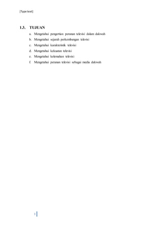 [Type text]
3
1.3. TUJUAN
a. Mengetahui pengertian peranan televisi dalam dakwah
b. Mengetahui sejarah perkembangan televisi
c. Mengetahui karakteristik televisi
d. Mengetahui kekuatan televisi
e. Mengetahui kelemahan televisi
f. Mengetahui peranan televisi sebagai media dakwah
 