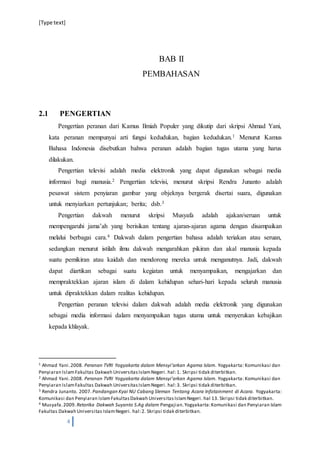 [Type text]
4
BAB II
PEMBAHASAN
2.1 PENGERTIAN
Pengertian peranan dari Kamus Ilmiah Populer yang dikutip dari skripsi Ahmad Yani,
kata peranan mempunyai arti fungsi kedudukan, bagian kedudukan.1 Menurut Kamus
Bahasa Indonesia disebutkan bahwa peranan adalah bagian tugas utama yang harus
dilakukan.
Pengertian televisi adalah media elektronik yang dapat digunakan sebagai media
informasi bagi manusia.2 Pengertian televisi, menurut skripsi Rendra Junanto adalah
pesawat sistem penyiaran gambar yang objeknya bergerak disertai suara, digunakan
untuk menyiarkan pertunjukan; berita; dsb.3
Pengertian dakwah menurut skripsi Musyafa adalah ajakan/seruan untuk
mempengaruhi jamaʽah yang berisikan tentang ajaran-ajaran agama dengan disampaikan
melalui berbagai cara.4 Dakwah dalam pengertian bahasa adalah teriakan atau seruan,
sedangkan menurut istilah ilmu dakwah mengarahkan pikiran dan akal manusia kepada
suatu pemikiran atau kaidah dan mendorong mereka untuk menganutnya. Jadi, dakwah
dapat diartikan sebagai suatu kegiatan untuk menyampaikan, mengajarkan dan
mempraktekkan ajaran islam di dalam kehidupan sehari-hari kepada seluruh manusia
untuk dipraktekkan dalam realitas kehidupan.
Pengertian peranan televisi dalam dakwah adalah media elektronik yang digunakan
sebagai media informasi dalam menyampaikan tugas utama untuk menyerukan kebajikan
kepada khlayak.
1 Ahmad Yani.2008. Peranan TVRI Yogyakarta dalam Mensyiʹarkan Agama Islam. Yogyakarta: Komunikasi dan
Penyiaran IslamFakultas Dakwah UniversitasIslamNegeri. hal:1. Skripsi tidak diterbitkan.
2 Ahmad Yani.2008. Peranan TVRI Yogyakarta dalam Mensyiʹarkan Agama Islam. Yogyakarta: Komunikasi dan
Penyiaran IslamFakultas Dakwah UniversitasIslamNegeri. hal:3. Skripsi tidak diterbitkan.
3 Rendra Junanto. 2007. Pandangan Kyai NU Cabang Sleman Tentang Acara Infotainment di Acara. Yogyakarta:
Komunikasi dan Penyiaran IslamFakultasDakwah UniversitasIslamNegeri. hal 13. Skripsi tidak diterbitkan.
4 Musyafa.2009. Retorika Dakwah Suyanto S.Ag dalam Pengajian.Yogyakarta:Komunikasi dan Penyiaran Islam
Fakultas Dakwah Universitas IslamNegeri. hal:2. Skripsi tidak diterbitkan.
 
