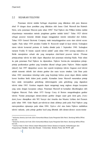 [Type text]
5
2.2 SEJARAH TELEVISI
Penemuan televisi melalui berbagai eksperimen yang dilakukan oleh para ilmuwan
abad 19 dengan dasar penelitian yang dilakukan oleh James Clark Maxwell dan Heinrich
Hertz, serta penemuan Marconi pada tahun 1890.5 Paul Nipkow dan William Jenkins melalui
eksperimenya menemukan metode pengiriman gambar melalui kabel.6 Tahun 1925 televisi
sebagai pesawat transmisi dimulai dengan menggunakan metode mekanikal dari Jenkins.
Tahun 1928 General Electronic Company mulai menyelenggarakan acara siara televisi secara
reguler. Pada tahun 1939 presiden Fanklin D. Roosevelt tampil di layar televisi. Sedangkan
siaran televisi komersial pertama di Amrika dimulai pada 1 September 1940. Sedangkan
menurut Freddy H Istanto sejarah televisi adalah7 pada tahun 1884 seorang mahasiswa di
Berlin menciptakan sebuah alat yang merupakan cikal-bakal pesawat televisi. 3Namun
prinsip-prinsip televisi ini tidak dapat dilepaskan dari penemuan teknologi Radio. Pada tahun
itu pula penemuan Paul Nipkow itu dipatentkan. Nipkow bercita-cita menciptakan prinsip-
prinsip pembentukan gambar yang kemudian dikenal sebagai jantra Nipkow. Dalam majalah
[aikon!] Juni 1997 dipaparkan secara rinci sejarah terciptanya televisi. Gagasan awal televisi
adalah transmisi elektrik dari elemen gambar dan suara secara simultan. Lalu Dane pada
tahun 1802 menemukan teknologi radio yang berprinsip bahwa pesan dapat dikirim melalui
kawat beraliran listrik dalam jarak pendek. Kemudian James Maxwell menemukan prinsip
baru untuk mewujudkan gelombang elektromagnetis yaitu gelombang yang digunakan
televisi tahun 1965. Gerakan magnetis dapat mengarungi ruang angkasa dengan kecepatan
yang sama dengan kecepatan cahaya. Penemuan Maxwell ini kemudian dikembangkan oleh
Guglemo Marconi. Pada tahun 1875 George Carey di Boston mengembangkan gambar
televisi. Namun penayangan elemen-elemen gambar dengan cepat garis demi garis, frame
demi frame ditampilkan oleh WE Sawyer dari Amerika dan Maurice Leblanc dari Perancis
pada tahun 1880. Gelar Bapak per-televisi-an dunia akhirnya jatuh pada Paul Nipkow yang
mem-patentkan ciptaannya pada tahun 1884. Nipkow disk atau Jantra Nipkow melahirkan
televisi mekanis, yaitu prinsip gambar kecil yang dibentuk oleh elemen-elemen secara teratur
5 Ardianto, Komala,Karlinah.2014. Komunikasi Massa Suatu Pengantar Edisi Revisi.Bandung: Refika Offset.
hal 135.
6 Ardianto, Komala,Karlinah.2014. Komunikasi Massa Suatu Pengantar Edisi Revisi.Bandung: Refika Offset.
hal 135.
7 Istanto,Fredy H. Peran Televisi dalam Masyarakat Citraan Dewasa Ini Sejarah, Perkembangan dan
Pengaruhnya. Fakultas Seni dan Desain - Universitas Kristen Petra. hal 98-99. pdf.
 