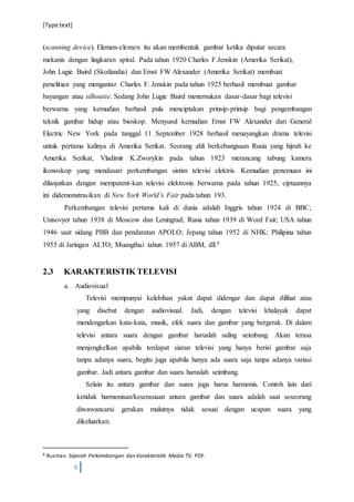 [Type text]
6
(scanning device). Elemen-elemen itu akan membentuk gambar ketika diputar secara
mekanis dengan lingkaran spiral. Pada tahun 1920 Charles F.Jenskin (Amerika Serikat),
John Lugie Baird (Skotlandia) dan Ernst FW Alexander (Amerika Serikat) membuat
penelitian yang mengantar Charles F. Jenskin pada tahun 1925 berhasil membuat gambar
bayangan atau silhoutte. Sedang John Lugie Baird menemukan dasar-dasar bagi televisi
berwarna yang kemudian berhasil pula menciptakan prinsip-prinsip bagi pengembangan
teknik gambar hidup atau bioskop. Menyusul kemudian Ernst FW Alexander dari General
Electric New York pada tanggal 11 September 1928 berhasil menayangkan drama televisi
untuk pertama kalinya di Amerika Serikat. Seorang ahli berkebangsaan Rusia yang hijrah ke
Amerika Serikat, Vladimir K.Zworykin pada tahun 1923 merancang tabung kamera
ikonoskop yang mendasari perkembangan sistim televisi elektris. Kemudian penemuan ini
dilanjutkan dengan mempatent-kan televisi elektronis berwarna pada tahun 1925, ciptaannya
ini didemonstrasikan di New York World’s Fair pada tahun 193.
Perkembangan televisi pertama kali di dunia adalah Inggris tahun 1924 di BBC;
Unisovyet tahun 1938 di Moscow dan Leningrad; Rusia tahun 1939 di Word Fair; USA tahun
1946 saat sidang PBB dan pendaratan APOLO; Jepang tahun 1952 di NHK; Philipina tahun
1955 di Jaringan ALTO; Muangthai tahun 1957 di ABM, dll.8
2.3 KARAKTERISTIK TELEVISI
a. Audiovisual
Televisi mempunyai kelebihan yakni dapat didengar dan dapat dilihat atau
yang disebut dengan audiovisual. Jadi, dengan televisi khalayak dapat
mendengarkan kata-kata, musik, efek suara dan gambar yang bergerak. Di dalam
televisi antara suara dengan gambar haruslah saling seimbang. Akan terasa
menjengkelkan apabila terdapat siaran televisi yang hanya berisi gambar saja
tanpa adanya suara, begitu juga apabila hanya ada suara saja tanpa adanya variasi
gambar. Jadi antara gambar dan suara haruslah seimbang.
Selain itu antara gambar dan suara juga harus harmonis. Contoh lain dari
ketidak harmonisan/keserasiaan antara gambar dan suara adalah saat seseorang
diwawancarai gerakan mulutnya tidak sesuai dengan ucapan suara yang
dikeluarkan.
8 Rusman. Sejarah Perkembangan dan Karakteristik Media TV. PDF.
 