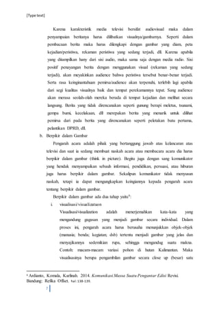 [Type text]
7
Karena karakteristik media televisi bersifat audiovisual maka dalam
penyampaian beritanya harus dilibatkan visualnya/gambarnya. Seperti dalam
pembacaan berita maka harus dilengkapi dengan gambar yang diam, peta
kejadian/peristiwa, rekaman peristiwa yang sedang terjadi, dll. Karena apabila
yang ditampilkan hany dari sisi audio, maka sama saja dengan media radio. Sisi
positif penayangan berita dengan menggunakan visual (rekaman yang sedang
terjadi), akan meyakinkan audience bahwa peristiwa tersebut benar-benar terjadi.
Serta rasa keinginantahuan pemirsa/audience akan terpenuhi, terlebih lagi apabila
dari segi kualitas visualnya baik dan tempat perekamannya tepat. Sang audience
akan merasa seolah-olah mereka berada di tempat kejadian dan melihat secara
langsung. Berita yang tidak direncanakan seperti gunung berapi meletus, tsunami,
gempa bumi, kecelakaan, dll merepakan berita yang menarik untuk dilihat
pemirsa dari pada berita yang direncanakan seperti peletakan batu pertama,
pelantikan DPRD, dll.
b. Berpikir dalam Gambar
Pengarah acara adalah pihak yang bertanggung jawab atas kelancaran atas
televisi dan saat ia sedang membuat naskah acara atau membacara acara dia harus
berpikir dalam gambar (think in picture). Begitu juga dengan sang komunikator
yang hendak menyampaikan sebauh informasi, pendidikan, persuasi, atau hiburan
juga harus berpikir dalam gambar. Sekalipun komunikator tidak menyusun
naskah, tetapi ia dapat mengungkapkan keingiannya kepada pengarah acara
tentang berpikir dalam gambar.
Berpikir dalam gambar ada dua tahap yaitu9:
i. visualisasi/visualizatuon
Visualisasi/visualization adalah menerjemahkan kata-kata yang
mengandung gagasan yang menjadi gambar secara individual. Dalam
proses ini, pengarah acara harus berusaha menunjukkan objek-objek
(manusia; benda; kegiatan; dsb) tertentu menjadi gambar yang jelas dan
menyajikannya sedemikian rupa, sehingga mengandug suatu makna.
Contoh: macam-macam variasi pohon di hutan Kalimantan. Maka
visualisasinya berupa pengambilan gambar secara close up (besar) satu
9 Ardianto, Komala, Karlinah. 2014. Komunikasi Massa Suatu Pengantar Edisi Revisi.
Bandung: Refika Offset. hal:138-139.
 