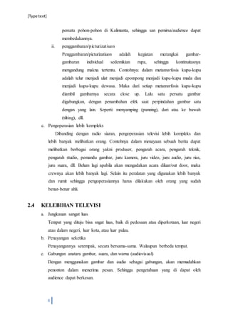 [Type text]
8
persatu pohon-pohon di Kalimanta, sehingga san pemirsa/audience dapat
membedakannya.
ii. penggambaran/picturizatiuon
Penggambaran/picturizatiuon adalah kegiatan merangkai gambar-
gambaran individual sedemikian rupa, sehingga kontinuitasnya
mengandung makna tertentu. Contohnya: dalam metamorfosis kupu-kupu
adalah telur menjadi ulat menjadi epompong menjadi kupu-kupu muda dan
menjadi kupu-kupu dewasa. Maka dari setiap metamorfosis kupu-kupu
diambil gambarnya secara close up. Lalu satu persatu gambar
digabungkan, dengan penambahan efek saat perpindahan gambar satu
dengan yang lain. Seperti: menyamping (panning), dari atas ke bawah
(tilting), dll.
c. Pengoperasian lebih kompleks
Dibanding dengan radio siaran, pengoperasian televisi lebih kompleks dan
lebih banyak melibatkan orang. Contohnya dalam menayaan sebuah berita dapat
melibatkan berbagai orang yakni produser, pengarah acara, pengarah teknik,
pengarah studio, pemandu gambar, juru kamera, juru video, juru audio, juru rias,
juru suara, dll. Belum lagi apabila akan mengadakan acara diluar/out door, maka
crewnya akan lebih banyak lagi. Selain itu peralatan yang digunakan lebih banyak
dan rumit sehingga pengoperasiannya harus dilakukan oleh orang yang sudah
benar-benar ahli.
2.4 KELEBIHAN TELEVISI
a. Jangkauan sangat luas
Tempat yang dituju bisa sngat luas, baik di pedesaan atau diperkotaan, luar negeri
atau dalam negeri, luar kota, atau luar pulau.
b. Penayangan seketika
Penayangannya serempak, secara bersama-sama. Walaupun berbeda tempat.
c. Gabungan anatara gambar, suara, dan warna (audiovisual)
Dengan menggunakan gambar dan audio sebagai gabungan, akan memudahkan
penonton dalam menerima pesan. Sehingga pengetahuan yang di dapat oleh
audience dapat berkesan.
 