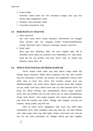 [Type text]
9
d. Kontrol mudah
Kontrolnya mudah karena kita bisa menentukan tayangan mana yang akan
ditonton degan menggunakan remote.
e. Penentuan waktu penayangan mudah
f. Cepat dalam menyebarkan berita
2.5 KEKURANGAN TELEVISI
a. Siaran cepat lewat
Saat suatu stasiun televisi sedang menyiarkan berita/informasi dan tertinggal.
Maka penonton tidak bisa mengulang kembali beritanya/memundurkannya
kembali. Maka itulah televisi mempunyai kekurangan siarannya cepat lewat.
b. Relatif mahal
Biaya yang harus dikeluarkan dalam satu acara sangatlah mahal. Hal ini
disebabkan karena dalam satu pembuatan acara membutuhkan crew yang banyak,
belum lagi dari segi peralatan yang harus disewa, make up, pakaian yang
dikenakan, makan, listrik, dll.
2.6 PERAN TELEVISI DALAM MEDIA DAKWAH
Televisi menjadi sebuah media yang dapat diakses dengan mudah oleh
berbagai lapisan masyarakat. Bahkan televisi mempunyai suatu daya pikat tersendiri
bagi para penontonnya. Contohnya saja penonton rela menghabiskan waktunya untuk
duduk manis di depan layar televisi demi menonton program acara yang
dihadirkan/disuguhkan oleh stasiun televisi. Bahkan penonton televisi tidak mengenal
usia (tua, muda); sosial (kaya, miskin) semua sama saja dalam menonton televisi. Tak
jarang dari mereka beberapa masa pertumbuhannya dilewati dengan menonton
televisi. Dari segi kelebihan yang ada pada televisi para dai dapat memanfaatkannya
sebagai media dakwah. Yakni dengan mengajak umat manusia untuk mengerjakan
yang ma'ruf dan menjauhi yang munkar. Sehingga dapat mengajak seseorang atau
komunitas menuju perilaku yang lebih baik.
Selain itu karena televisi menggunakan audio visual yang efektif dalam
menyampaikan pesan, dapat menjangkau ruang yang sangat luas, dan dapat dinikmati
massa dalam jangka waktu yang relatif singkat. Dengan variasi-variasi acara yang ada
atau dari segi variasi penyampaian dai. Sehingga dakwah juga dapat mengikuti
 