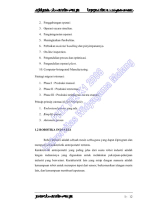 DiktatKuliah: Otomasi SistemProduksiTeknikIndustriUniv. WidyagamaMalang
KonsepOtomasi SistemProduksi I - 12
2. Penggabungan operasi
3. Operasi secara simultan.
4. Pengintegrasian operasi.
5. Meningkatkan flesibelitas.
6. Perbaikan material handling dan penyimpanannya.
7. On-line inspection.
8. Pengendalian proses dan optimisasi.
9. Pengendalian operasi plant.
10. Computer-Intergrated Manufacturing.
Strategi migrasi otomasi:
1. Phase I : Produksi manual.
2. Phase II : Produksi terotomasi.
3. Phase III : Produksi terintegrasi secara otamasi.
Prinsip-prinsip otomasi (USA Principle):
1. Understand proses yang ada
2. Simplify proses
3. Automate proses
1.2 ROBOTIKA INDUSTRI
Robot industri adalah sebuah mesin serba-guna yang dapat diprogram dan
mempunyai karakteristik antropometri tertentu.
Karakteristik antropometri yang paling jelas dari suatu robot industri adalah
lengan mekanisnya yang digunakan untuk melakukan pekerjaan-pekerjaan
industri yang bervariasi. Karakteristik lain yang mirip dengan manusia adalah
kemampuan robot untuk merespon input dari sensor, berkomunikasi dengan mesin
lain, dan kemampuan membuat keputusan.
 