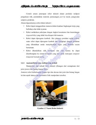 DiktatKuliah: Otomasi SistemProduksiTeknikIndustriUniv. WidyagamaMalang
KonsepOtomasi SistemProduksi I - 13
Contoh umum penerapan robot industri dalam produksi meliputi
pengelasan titik, pemindahan material, pemasangan part ke mesin, pengecatan
semprot, perakitan.
Alasan digunakannya robot dalam industri :
• Robot dapat menggantikan manusia dalam keadaan lingkungan kerja yang
berbahaya dan tidak nyaman.
• Robot melakukan pekerjaan dengan tingkat konsistensi dan keterulangan
(repeatability) yang tidak bisa dicapai oleh manusia.
• Robot dapat diprogram kembali. Jika jalannya produksi sudah selesai,
suatu robot dapat diprogram kembali dan dilengkapi dengan peralatan
yang dibutuhkan untuk menyelesaikan tugas yang berbeda secara
bersamaan.
• Robot dikendalikan oleh komputer dan oleh karena itu dapat
disambungkan ke sistem komputer yang lain untuk mencapai computer
integrated manufacturing
1.2.1 Anatomi Robot dan Atribut yang terkait
Manipulator dari sebuah robot industri dibangun dari serangkaian dari
joint (joints) dan batang lengan (links).
Anatomi robot berhubungan dengan tipe dan ukuran dari joint dan batang lengan
ini dan aspek lainnya dari konstruksi fisik manipulator tersebut.
Gambar 1.7 Suatu Robot Industri
 
