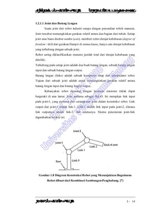 DiktatKuliah: Otomasi SistemProduksiTeknikIndustriUniv. WidyagamaMalang
KonsepOtomasi SistemProduksi I - 14
1.2.1.1 Joint dan Batang Lengan
Suatu joint dari robot industri serupa dengan persendian toboh manusia.
Joint tersebut memungkinkan gerakan relatif antara dua bagian dari tubuh. Setiap
joint atau biasa disebut sumbu (axis), memberi robot derajat kebebasan (degree of
freedom / dof) dari gerakan.Hampir di semua kasus, hanya satu derajat kebebasan
yang terhubung dengan sebuah joint.
Robot sering diklasifikasikan menurut jumlah total dari derajat kebebasan yang
dimiliki.
Terhubung pada setiap joint adalah dua buah batang lengan, sebuah batang lengan
input dan sebuah batang lengan output.
Batang lengan (links) adalah sebuah komponen tetap dari manipulator robot.
Tujuan dari sebuah joint adalah untuk memungkinkan gerakan relatif antara
batang lengan input dan batang lengan output.
Kebanyakan robot dipasang dengan landasan stasioner (tidak dapat
bergerak) di atas lantai. Joint pertama sebagai link-O. Ini merupkan link input
pada joint-1, yang pertama dari serangkaian joint dalam konstruksi robot. Link
output dari joint-1 adalah link-1. Link-1 adalah link input pada joint-2, dimana
link outputnya adalah link-2, dan seterusnya. Skema penomoran joint-link
digambarkan berikut ini.
Gambar 1.8 Diagram Konstruksi Robot yang Menunjukkan Bagaimana
Robot dibuat dari Kombinasi Sambungan-Penghubung. [7]
 