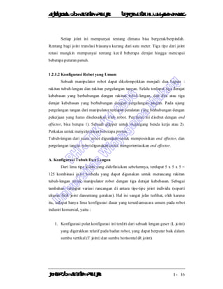 DiktatKuliah: Otomasi SistemProduksiTeknikIndustriUniv. WidyagamaMalang
KonsepOtomasi SistemProduksi I - 16
Setiap joint ini mempunyai rentang dimana bisa bergerak/berpindah.
Rentang bagi joint translasi biasanya kurang dari satu meter. Tiga tipe dari joint
rotasi mungkin mempunyai rentang kecil beberapa derajat hingga mencapai
beberapa putaran penuh.
1.2.1.2 Konfigurasi Robot yang Umum
Sebuah manipulator robot dapat dikelompokkan menjadi dua bagian :
rakitan tubuh-lengan dan rakitan pergelangan tangan. Selalu terdapat tiga derajat
kebebasan yang berhubungan dengan rakitan tubuh-lengan, dan dua atau tiga
derajat kebebasan yang berhubungan dengan pergelangan tangan. Pada ujung
pergelangan tangan dari manipulator terdapat peralatan yang berhubungan dengan
pekerjaan yang harus diselesaikan oleh robot. Peralatan ini disebut dengan end
effector, bisa berupa 1). Sebuah gripper untuk memegang benda kerja atau 2).
Perkakas untuk menyelesaikan beberapa proses.
Tubuh-lengan dari suatu robot digunakan untuk memposisikan end effector, dan
pergelangan tangan robot digunakan untuk mengorientasikan end effector.
A. Konfigurasi Tubuh Dan Lengan
Dari lima tipe joints yang didefinisikan sebelumnya, terdapat 5 x 5 x 5 =
125 kombinasi joint berbeda yang dapat digunakan untuk merancang rakitan
tubuh-lengan untuk manipulator robot dengan tiga derajat kebebasan. Sebagai
tambahan, terdapat variasi rancangan di antara tipe-tipe joint individu (seperti
ukuran fisik joint danrentang gerakan). Hal ini sangat jelas terlihat, oleh karena
itu, tedapat hanya lima konfigurasi dasar yang tersediansecara umum pada robot
industri komersial, yaitu :
1. Konfigurasi polar.konfigurasi ini terdiri dari sebuah lengan geser (L joint)
yang digerakkan relatif pada badan robot, yang dapat berputar baik dalam
sumbu vertikal (T joint) dan sumbu horisontal (R joint).
 