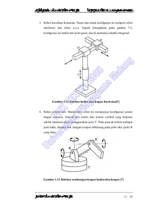 DiktatKuliah: Otomasi SistemProduksiTeknikIndustriUniv. WidyagamaMalang
KonsepOtomasi SistemProduksi I - 18
3. Robot koordinat Kartesian. Nama lain untuk konfigurasi ini meliputi robot
rektilinier dan robot x-y-z. Seperti ditunjukkan pada gambar 7.5,
konfigurasi ini terdiri dari joint geser, dua di antaranya adalah ortogonal.
Gambar 1.12 Rakitan badan dan lengan Kartesian[7]
4. Robot jointed-arm. Manipulator robot ini mempunyai konfigurasi umum
lengan manusia. Jointed arm terdiri dari kolom vertikal yang berputar
sekitar landasan dasar menggunakan joint T. Pada puncak kolom terdapat
joint bahu, dimana link (lengan) output terhubung pada joint siku (joint R
yang lain)
Gambar 1.13 Rakitan sambungan-lengan badan-dan-lengan [7]
 