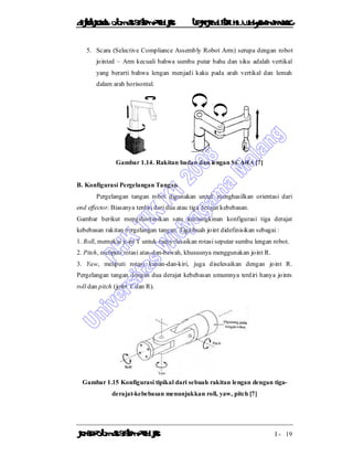 DiktatKuliah: Otomasi SistemProduksiTeknikIndustriUniv. WidyagamaMalang
KonsepOtomasi SistemProduksi I - 19
5. Scara (Selective Compliance Assembly Robot Arm) serupa dengan robot
jointed – Arm kecuali bahwa sumbu putar bahu dan siku adalah vertikal
yang berarti bahwa lengan menjadi kaku pada arah vertikal dan lemah
dalam arah horisontal.
Gambar 1.14. Rakitan badan dan lengan SCARA [7]
B. Konfigurasi Pergelangan Tangan
Pergelangan tangan robot digunakan untuk menghasilkan orientasi dari
end effector. Biasanya terdiri dari dua atau tiga derajat kebebasan.
Gambar berikut mengilustrasikan satu kemungkinan konfigurasi tiga derajat
kebebasan rakitan pergelangan tangan. Tiga buah joint didefinisikan sebagai :
1. Roll, memakai joint T untuk menyelesaikan rotasi seputar sumbu lengan robot.
2. Pitch, meliputi rotasi atas-dan-bawah, khususnya menggunakan joint R.
3. Yaw, meliputi rotasi kanan-dan-kiri, juga diselesaikan dengan joint R.
Pergelangan tangan dengan dua derajat kebebasan umumnya terdiri hanya joints
roll dan pitch (joint T dan R).
Gambar 1.15 Konfigurasi tipikal dari sebuah rakitan lengan dengan tiga-
derajat-kebebasan menunjukkan roll, yaw, pitch [7]
 