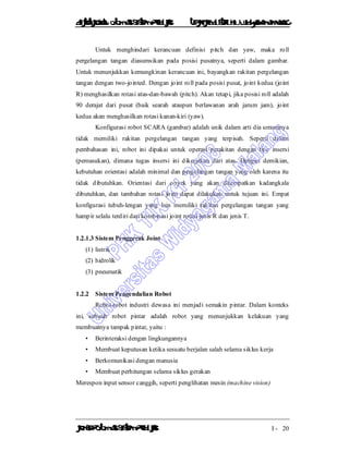 DiktatKuliah: Otomasi SistemProduksiTeknikIndustriUniv. WidyagamaMalang
KonsepOtomasi SistemProduksi I - 20
Untuk menghindari kerancuan definisi pitch dan yaw, maka roll
pergelangan tangan diasumsikan pada posisi pusatnya, seperti dalam gambar.
Untuk menunjukkan kemungkinan kerancuan ini, bayangkan rakitan pergelangan
tangan dengan two-jointed. Dengan joint roll pada posisi pusat, joint kedua (joint
R) menghasilkan rotasi atas-dan-bawah (pitch). Akan tetapi, jika posisi roll adalah
90 derajat dari pusat (baik searah ataupun berlawanan arah jarum jam), joint
kedua akan menghasilkan rotasi kanan-kiri (yaw).
Konfigurasi robot SCARA (gambar) adalah unik dalam arti dia umumnya
tidak memiliki rakitan pergelangan tangan yang terpisah. Seperti dalam
pembahasan ini, robot ini dipakai untuk operasi perakitan dengan tipe insersi
(pemasukan), dimana tugas insersi ini dikerjakan dari atas. Dengan demikian,
kebutuhan orientasi adalah minimal dan pergelangan tangan yang oleh karena itu
tidak dibutuhkan. Orientasi dari obyek yang akan ditempatkan kadangkala
dibutuhkan, dan tambahan rotasi joint dapat dilakukan untuk tujuan ini. Empat
konfigurasi tubuh-lengan yang lain memiliki rakitan pergelangan tangan yang
hampir selalu terdiri dari kombinasi joint rotasi jenis R dan jenis T.
1.2.1.3 Sistem Penggerak Joint
(1) listrik
(2) hidrolik
(3) pneumatik
1.2.2 Sistem Pengendalian Robot
Robot-robot industri dewasa ini menjadi semakin pintar. Dalam konteks
ini, sebuah robot pintar adalah robot yang menunjukkan kelakuan yang
membuatnya tampak pintar, yaitu :
• Berinteraksi dengan lingkungannya
• Membuat keputusan ketika sesuatu berjalan salah selama siklus kerja
• Berkomunikasi dengan manusia
• Membuat perhitungan selama siklus gerakan
Merespon input sensor canggih, seperti penglihatan mesin (machine vision)
 