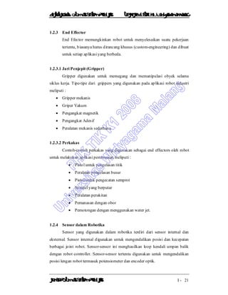 DiktatKuliah: Otomasi SistemProduksiTeknikIndustriUniv. WidyagamaMalang
KonsepOtomasi SistemProduksi I - 21
1.2.3 End Effector
End Efector memungkinkan robot untuk menyelesaikan suatu pekerjaan
tertentu, biasanya harus dirancang khusus (custom-engineering) dan dibuat
untuk setiap aplikasi yang berbeda.
1.2.3.1 Jari Penjepit (Gripper)
Gripper digunakan untuk memegang dan memanipulasi obyek selama
siklus kerja. Tipe-tipe dari grippers yang digunakan pada aplikasi robot industri
meliputi :
 Gripper mekanis
 Griper Vakum
 Pengangkat magnetik
 Pengangkat Adesif
 Peralatan mekanis sederhana.
1.2.3.2 Perkakas
Contoh-contoh perkakas yang digunakan sebagai end effectors oleh robot
untuk melakukan aplikasi pemrosesan meliputi :
 Pistol untuk pengelasan titik
 Peralatan pengelasan busur
 Pistol untuk pengecatan semprot
 Spindel yang berputar
 Peralatan perakitan
 Pemanasan dengan obor
 Pemotongan dengan menggunakan water jet.
1.2.4 Sensor dalam Robotika
Sensor yang digunakan dalam robotika terdiri dari sensor internal dan
eksternal. Sensor internal digunakan untuk mengendalikan posisi dan kecepatan
berbagai joint robot. Sensor-sensor ini menghasilkan loop kendali umpan balik
dengan robot controller. Sensor-sensor tertentu digunakan untuk mengendalikan
posisi lengan robot termasuk potensiometer dan encoder optik.
 