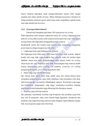 DiktatKuliah: Otomasi SistemProduksiTeknikIndustriUniv. WidyagamaMalang
KonsepOtomasi SistemProduksi I - 22
Sensor eksternal digunakan untuk mengkoordinasikan operasi robot dengan
peralatan lain dalam sebuah sel kerja. Dalam beberapa kasussensor eksternal ini
berupa peralatan sederhana seperti saklar batas untuk mengindikasi apakah benda
siap untuk diambil dari konveyor.
1.2.5 Penerapan Robot Industri
Pertama kali diterapkan pada tahun 1961 pada proses die casting.
Robot digunakan untuk melepas cetakan dari mesin die casting. Lingkungan kerja
pada die casting tidak nyaman untuk manusia karena panas dan asap. Oleh karena
itu logis kalau robot digunakan menggantikan posisi manusia.
Karakteristik umum dari kondisi kerja industri yang mendukung penggantian
posisi manusia sebagai tenaga kerja oleh robot :
1. Lingkungan kerja yang berbahaya bagi manusia.
Jika lingkungan kerja tidak aman, tidak sehat, berbahaya, tidak nyaman, ataupun
kondisi lain yang tidak menyenangkan bagi manusia, maka hal tersebut dapat
dijadikan alasan kuat untuk mempekerjakan robot industri. Selain die casting,
situasi kerja lain yang berbahaya atau tidak menyenangkan bagi manusia adalah
forging (penempaan), spray painting (cat semprot), continuous are welding
(pengelasan kontinyu), spot welding (pengelasan titik).
2. Siklus kerja yang repetitif (berulang)
Jika elemen kerja dalam siklus kerja adalah sama, dan elemen-elemen kerja
merupakan gerakan-gerakan yang relatif sederhana, maka pemakaian robot akan
lebih konsisten dan repeatability dibandingkan manusia. Konsistensi yang tinggi
dan kemampuan ’pengulangan’ yang tinggi, memberikan kontribusi terhadap
pencapaian produk berkualitas tinggi dibanding bila dikerjakan manual.
3. Handling yang sulit bagi manusia
Jika pekerjaan memerlukan handling bagi komponen atau peralatan yang berat
atau sulit di manipulasi, maka robot industri dapat digunakan. Komponen atau
peralatan yang sangat berat bagi manusia untuk ditangani, dapat dilakukan dengan
baik sesuai kapasitas angkut dari robot besar.
 