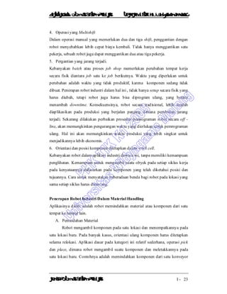 DiktatKuliah: Otomasi SistemProduksiTeknikIndustriUniv. WidyagamaMalang
KonsepOtomasi SistemProduksi I - 23
4. Operasi yang Multishift
Dalam operasi manual yang memerlukan dua dan tiga shift, penggantian dengan
robot menyebabkan lebih cepat biaya kembali. Tidak hanya menggantikan satu
pekerja, sebuah robot juga dapat menggantikan dua atau tiga pekerja.
5. Pergantian yang jarang terjadi.
Kebanyakan batch atau proses job shop memerlukan perubahan tempat kerja
secara fisik diantara job satu ke job berikutnya. Waktu yang diperlukan untuk
perubahan adalah waktu yang tidak produktif, karena komponen sedang tidak
dibuat. Penerapan robot industri dalam hal ini , tidak hanya setup secara fisik yang
harus diubah, tetapi robot juga harus bisa diprogram ulang, yang berarti
menambah downtime. Konsekuensinya, robot secara tradisional, lebih mudah
diaplikasikan pada produksi yang berjalan panjang dimana perubahan jarang
terjadi. Sekarang dilakukan perbaikan prosedur pemrograman robot secara off -
line, akan memungkinkan pengurangan waktu yang dierlukan untuk pemrograman
ulang. Hal ini akan memungkinkan waktu produksi yang lebih singkat untuk
menjadikannya lebih ekonomis.
6. Orientasi dan posisi komponen ditetapkan dalam work cell.
Kebanyakan robot dalam aplikasi industri dewasa ini, tanpa memiliki kemampuan
penglihatan. Kemampuan untuk mengambil suatu obyek pada setiap siklus kerja
pada kenyataannya didasarkan pada komponen yang telah diketahui posisi dan
tujuannya. Cara untuk menyatakan keberadaan benda bagi robot pada lokasi yang
sama setiap siklus harus dirancang.
Penerapan Robot Industri Dalam Material Handling
Aplikasinya disini adalah robot memindahkan material atau komponen dari satu
tempat ke tempat lain.
A. Pemindahan Material
Robot mengambil komponen pada satu lokasi dan menempatkannya pada
satu lokasi baru. Pada banyak kasus, orientasi ulang komponen harus ditetapkan
selama relokasi. Aplikasi dasar pada kategori ini relatif sederhana, operasi pick
dan place, dimana robot mengambil suatu komponen dan meletakkannya pada
satu lokasi baru. Contohnya adalah memindahkan komponen dari satu konveyor
 