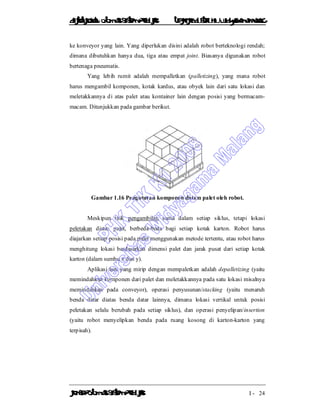 DiktatKuliah: Otomasi SistemProduksiTeknikIndustriUniv. WidyagamaMalang
KonsepOtomasi SistemProduksi I - 24
ke konveyor yang lain. Yang diperlukan disini adalah robot berteknologi rendah;
dimana dibutuhkan hanya dua, tiga atau empat joint. Biasanya digunakan robot
bertenaga pneumatis.
Yang lebih rumit adalah mempalletkan (palletizing), yang mana robot
harus mengambil komponen, kotak kardus, atau obyek lain dari satu lokasi dan
meletakkannya di atas palet atau kontainer lain dengan posisi yang bermacam-
macam. Ditunjukkan pada gambar berikut.
Gambar 1.16 Pengaturan komponen dalam palet oleh robot.
Meskipun titik pengambilan sama dalam setiap siklus, tetapi lokasi
peletakan diatas palet, berbeda-beda bagi setiap kotak karton. Robot harus
diajarkan setiap posisi pada palet menggunakan metode tertentu, atau robot harus
menghitung lokasi berdasarkan dimensi palet dan jarak pusat dari setiap kotak
karton (dalam sumbu x dan y).
Aplikasi lain yang mirip dengan mempaletkan adalah depalletizing (yaitu
memindahkan komponen dari palet dan meletakkannya pada satu lokasi misalnya
memindahkan pada conveyor), operasi penyusunan/stacking (yaitu menaruh
benda datar diatas benda datar lainnya, dimana lokasi vertikal untuk posisi
peletakan selalu berubah pada setiap siklus), dan operasi penyelipan/insertion
(yaitu robot menyelipkan benda pada ruang kosong di karton-karton yang
terpisah).
 