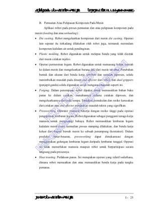 DiktatKuliah: Otomasi SistemProduksiTeknikIndustriUniv. WidyagamaMalang
KonsepOtomasi SistemProduksi I - 25
B. Pemuatan Atau Pelepasan Komponen Pada Mesin
Aplikasi robot pada proses pemuatan dan atau pelepasan komponen pada
mesin (loading dan atau unloading) :
 Die casting. Robot mengeluarkan komponen dari mesin die casting. Operasi
lain seputar itu terkadang dilakukan oleh robot juga, termasuk merendam
komponen kedalam air untuk pendinginan.
 Plastic molding. Robot digunakan untuk melepas benda yang telah dicetak
dari mesin cetakan injeksi.
 Operasi permesinan logam. Robot digunakan untuk memasang bahan mentah
ke dalam mesin dan mengeluarkan barang jadi dari mesin tersebut. Perubahan
bentuk dan ukuran dari benda kerja sebelum dan sesudah diproses, selalu
menimbulkan masalah pada desain end effector dari robot, dan dual grippers
(penjepit ganda) selalu digunakan untuk mengatasi masalah seperti ini.
 Forging. Dalam penempaan, robot dipakai untuk memasukkan bahan baku
panas ke dalam cetakan, menahannya selama cetakan diproses, dan
mengeluarkannya dari palu tempa. Tindakan pemukulan dan resiko kerusakan
dari cetakan atau end effector merupakan masalah teknis yang signifikan.
 Pressworking. Operator manusia bekerja dengan resiko tinggi pada operasi
pengepresan lembaran logam. Robot digunakan sebagai pengganti tenaga kerja
manusia untuk mengurangi bahaya. Robot memasukkan lembaran logam
kedalam mesin press, kemudian proses stamping dilakukan, dan benda kerja
keluar dari bagian bawah mesin ke sebuah penampung (kontainer). Dalam
produksi besar-besaran, pressworking dapat dimekanisasi dengan
menggunakan gulungan lembaran logam daripada lembaran tunggal. Operasi
ini tidak memerlukan manusia maupun robot untuk berpartisipasi secara
langsung pada prosesnya.
 Heat treating. Perlakuan panas. Ini merupakan operasi yang relatif sederhana,
dimana robot memuatkan dan atau memasukkan benda kerja pada tungku
pemanas.
 