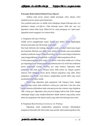 DiktatKuliah: Otomasi SistemProduksiTeknikIndustriUniv. WidyagamaMalang
KonsepOtomasi SistemProduksi I - 26
Penerapan Robot Industri Dalam Proses Operasi
Aplikasi pada proses operasi adalah penerapan robot, dimana robot
melakukan proses operasi pada benda kerja.
Fitur pembeda pada jenis ini adalah robot dilengkapi dengan beberapa jenis tool
(perkakas) sebagai end-effector. Pada beberapa kasus, lebih dari satu tool
digunakan selama siklus kerja. Dalam hal ini, suatu pemegang tool ’ganti-cepat’
digunakan untuk mengganti tool selama siklus.
A. Pengelasan titik (Spot Welding)
Adalah proses penggabungan logam, dimana dua lembar logam digabungkan
bersama-sama pada satu titik kontak yang terjadi.
Dua buah elektroda dari tembaga digunakan untuk menekan benda kerja logam
dan kemudian diberikan arus listrik besar melalui titik kontak yang menyebabkan
terjadinya peleburan logam. Elektroda tersebut, bersama-sama dengan mekanisme
yang menggerakkannya, membentuk welding gun dalam pengelasan titik ini.
Contoh pada pengelasan body mobil. End effector robot disini adalah spot welding
gun digunakan untuk menjepit lembaran-lembaran plat body mobil dan melakukan
proses pengelasan resistan. Welding gun yang biasanya digunakan untuk
pengelasan titik pada mobil biasanya berat. Oleh karena itu, dengan operator
manusia, sulit dilakukan secara akurat. Banyak pengelasan yang salah, lokasi
pengelasan yang buruk, cacat lainnya, menghasilkan produk akhir yang secara
keseluruhan berkualitas rendah.
Robot yang digunakan pada pengelasan titik biasanya besar, dengan
kapasitas yang cukup untuk membawa welding gun yang berat. Lima atau enam
sumbu umumnya dibutuhkan untuk mencapai posisi dan orientasi yang diinginkan
oleh welding gun. Digunakan robot playback dengan titik-ke-titik. Robot dengan
sambungan lengan yang mengkoordinasikan adalah anatomi yang paling umum
dalam lini pengelasan titik industri mobil, yang terdiri dari beberapa lusin robot.
B. Pengelasan Busur Kontinyu (Continuous Arc Welding)
Digunakan untuk menghasilkan pengelasan kontinyu dibandingkan
pengelasan lokal pada titik-titik kontak yang spesifik seperti pada pengelasan titik.
 