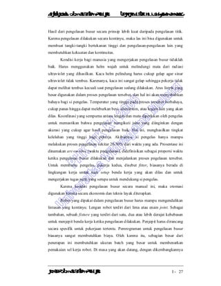 DiktatKuliah: Otomasi SistemProduksiTeknikIndustriUniv. WidyagamaMalang
KonsepOtomasi SistemProduksi I - 27
Hasil dari pengelasan busur secara prinsip lebih kuat daripada pengelasan titik.
Karena pengelasan dilakukan secara kontinyu, maka las ini bisa digunakan untuk
membuat tangki-tangki bertekanan tinggi dan pengelasan-pengelasan lain yang
membutuhkan kekuatan dan kontinuitas.
Kondisi kerja bagi manusia yang mengerjakan pengelasan busur tidaklah
baik. Harus menggunakan helm wajah untuk melindungi mata dari radiasi
ultraviolet yang dihasilkan. Kaca helm pelindung harus cukup gelap agar sinar
ultraviolet tidak tembus. Karenanya, kaca ini sangat gelap sehingga pekerja tidak
dapat melihat tembus kecuali saat pengelasan sedang dilakukan. Arus listrik yang
besar digunakan dalam proses pengelasan tersebut, dan hal ini akan menyebabkan
bahaya bagi si pengelas. Temperatur yang tinggi pada proses tersebut berbahaya,
cukup panas hingga dapat meleburkan besi, aluminium, atau logam lain yang akan
dilas. Koordinasi yang sempurna antara lengan dan mata diperlukan oleh pengelas
untuk memastikan bahwa pengelasan mengikuti jalur yang diinginkan dengan
akurasi yang cukup agar hasil pengelasan baik. Hal ini, menghasilkan tingkat
kelelahan yang tinggi bagi pekerja. Akibatnya, si pengelas hanya mampu
melakukan proses pengelasan sekitar 20-30% dari waktu yang ada. Prosentase ini
dinamakan arc-on-time (waktu pnegelasan), didefinisikan sebagai proporsi waktu
ketika pengelasan busur dilakukan dan menjalankan proses pngelasan tersebut.
Untuk membantu pengelas, pekerja kedua, disebut fitter, biasanya berada di
lingkungan kerja untuk men setup benda kerja yang akan dilas dan untuk
mengerjakan tugas rutin yang serupa untuk mendukung si pengelas.
Karena kondisi pengelasan busur secara manual ini, maka otomasi
digunakan karena secara ekonomis dan teknis layak diterapkan.
Robot yang dipakai dalam pengelasan busur harus mampu mengendalikan
lintasan yang kontinyu. Lengan robot terdiri dari lima atau enam joint. Sebagai
tambahan, sebuah fixture yang terdiri dari satu, dua atau lebih derajat kebebasan
untuk menjepit benda kerja ketika pengelasan dilakukan. Penjepit harus dirancang
secara spesifik untuk pekerjaan tertentu. Pemrograman untuk pengelasan busur
biasanya sangat membutuhkan biaya. Oleh karena itu, sebagian besar dari
penerapan ini membutuhkan ukuran batch yang besar untuk membenarkan
pemakaian sel kerja robot. Di masa yang akan datang, dengan dikembangkannya
 