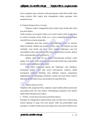 DiktatKuliah: Otomasi SistemProduksiTeknikIndustriUniv. WidyagamaMalang
KonsepOtomasi SistemProduksi I - 28
fixture pengubah cepat, sementara usaha pemrograman sudah lebih mudah, maka
selang produksi lebih singkat akan dimungkinkan dalam penerapan robot
pengelasan busur.
B. Pelapisan Semprot (Spray Coating)
Pelapisan semprot menggunakan pistol semprot yang terarah pada obyek
yang akan dilapisi.
Fluida (misalnya cat) mengalir melalui nozzle pistol semprot untuk disemprotkan
ke seluruh permukaan obyek. Istilah spray coating mengindikasikan penerapan
yang lebih luas termasuk pengecatan.
Lingkungan kerja bagi manusia yang melakukan proses ini terancam
bahaya kesehatan. Meliputi gas beracun di udara, resiko dari semburan api yang
mendadak, suara berisik dari nozzle pistol semprot, lingkungan yang bisa
menyebabkan kanker bagi pekerja. Oleh karena bahaya-bahaya tersebut, aplikasi
robot sering digunakan pada pekerjaan ini.
Aplikasi robot pada hal ini meliputi penyemprotan peralatan rumah
tangga, body mobil, mesin, penyemprotan warna pada produk kayu, pada pelapis
keramik, pada perlengkapan kamar mandi.
Selain untuk melindungi pekerja dari lingkungan yang berbahaya,
keuntungan aplikasi robot pada proses penyemprotan pelapisan adalah
keseragaman pelapisan dibanding yang dilakukan manusia, pengurangan
penghamburan cat, pengurangan kebutuhan ventilasi area kerja karena manusia
tidak perlu berada dalam lokasi, dan produktivitas yang lebih besar.
C. Aplikasi pada proses lain
Pengelasan titik, pengelasan busur, pelapisan semprot adalah aplikasi pemrosesan
yang paling umum dari robot industri. Perkembangan pemakaian robot industri
adalah dalam beberapa proses berikut :
 Drilling, routing dan proses-proses permesinan lainnya.
Penerapan ini menggunakan spindle berputar pada end-effectornya. Pahat potong
tertentu dipasang di ujung chuck dari spindel. Salah satu permasalahan pada
penerapan ini adalah masalah gaya pemotongan besar yang muncul dalam proses
 