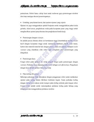 DiktatKuliah: Otomasi SistemProduksiTeknikIndustriUniv. WidyagamaMalang
KonsepOtomasi SistemProduksi I - 29
permesinan. Robot harus cukup kuat untuk melawan gaya pemotongan tersebut
dan tetap menjaga akurasi pemotongannya.
 Grinding, penyikatan kawat, dan operasi-operasi yang sejenis
Operasi ini juga menggunakan spindel berputar untuk menggerakkan pahat (roda
gerinda, sikat kawat, penghalusan roda) pada kecepatan putar yang tinggi untuk
menghasilkan operasi penyelesaian dan penghalusan benda kerja.
 Pemotongan dengan waterjet.
Ini adalah proses dimana aliran air bertekanan tinggi ditembakkan melalui nozzle
kecil dengan kecepatan tinggi untuk memotong lembaran plastik, kain tenun,
karton dan material-material lain dengan presisi. Pada end effector terdapat nozzle
waterjet yang diarahkan oleh robot agar mengikuti jalur pemotongan yang
diinginkan.
 Pemotongan laser.
Fungsi robot pada aplikasi ini mirip dengan fungsi pada pemotongan dengan
waterjet. Perkakas laser dipasang pada robot sebagai end effectornya. Pengelasan
dengan laser adalah aplikasi lain yang mirip.
 Paku keling (Riveting).
Beberapa pekerjaan telah dikerjakan dengan penggunaan robot untuk melakukan
operasi paku keling dalam fabrikasi lembaran logam. Suatu perkakas keling
dengan mekanisme makan untuk mengisi paku keling terletak pada lengan robot.
Fungsi robot adalah untuk menempatkan perkakas keling pada lubang yang
diinginkan dan menggerakkan perkakas tersebut.
 