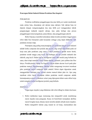 DiktatKuliah: Otomasi SistemProduksiTeknikIndustriUniv. WidyagamaMalang
KonsepOtomasi SistemProduksi I - 30
Penerapan Robot Industri Dalam Perakitan Dan Inspeksi
PERAKITAN
Perakitan melibatkan penggabungan dua atau lebih part untuk membentuk
suatu entitas baru, dinamakan sub rakitan (atau rakitan). Sub rakitan baru ini
dijamin dengan mengencangakan dua atau lebih part menggunakan teknik
pengencangan mekanik (seperti sekrup, mur, paku keling) atau proses
penggabungan (misal pengelasan, penyolderan, atau penggabungan adesif).
Robot biasanya memiliki kelemahan dalam kondisi produksi tinggi karena
robot tidak bisa beroperasi pada kecepatan setinggi yang dapat dilakukan oleh
peralatan otomasi tetap.
Penerapan yang paling menyenangkan dari perakitan dengan robot industri
adalah ketika campuran dari produk atau model yang serupa diproduksi pada sel
kerja atau jalur perakitan yang sama. Contoh produknya adalah motor listrik,
peralatan rumah tangga yang kecil, dan berbagai macam produk mekanik dan
elektrik yang kecil. Dalam hal ini konfigurasi dasar dari model yang berbeda itu
sama, akan tetapi memiliki variasi dalam ukuran, geometri, jenis pilihan dan fitur
lainya. Produk-produk seperti itu biasanya dibuat dalam ukuran batch pada jalur
perakitan manual. Bagaimanapun, tekanan untuk mengurangi inventori membuat
jalur perakitan model campuran lebih atraktif. Robot dapat digunakan untuk
menggantikan beberapa atau seluruh stasiun manual dalam jalur ini. Apa yang
membuat robot layak diterapkan dalam perakitan model campuran adalah
kemampuannya untuk melakukan variasi yang diprogram dalam suatu siklus kerja
untuk mengakomodasi konfigurasi produk yang berbeda.
INSPEKSI
Tugas-tugas inspeksi yang dilakukan oleh robot dibagi ke dalam dua kasus
:
1. Robot melakukan tugas memasang dan mengambil untuk mendukung
mesin inspeksi atau pengujian. Kasus ini betul-betul merupakan aktifitas
mesin bongkar muat, dimana mesin tersebut adalah sebuah mesin inspeksi.
Robot mengambil rakitan yang masuk ke sel kerja, memasukkan dan
 