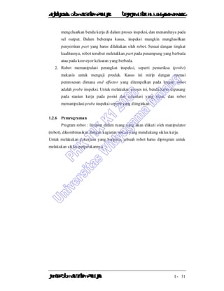 DiktatKuliah: Otomasi SistemProduksiTeknikIndustriUniv. WidyagamaMalang
KonsepOtomasi SistemProduksi I - 31
mengeluarkan benda kerja di dalam proses inspeksi, dan menaruhnya pada
sel output. Dalam beberapa kasus, inspeksi mungkin menghasilkan
penyortiran part yang harus dilakukan oleh robot. Sesuai dengan tingkat
kualitasnya, robot tersebut meletakkan part pada penampung yang berbeda
atau pada konveyor keluaran yang berbeda.
2. Robot memanipulasi perangkat inspeksi, seperti pemeriksa (probe)
mekanis untuk menguji produk. Kasus ini mirip dengan operasi
pemrosesan dimana end effector yang ditempelkan pada lengan robot
adalah probe inspeksi. Untuk melakukan proses ini, benda harus dipasang
pada stasiun kerja pada posisi dan orientasi yang tepat, dan robot
memanipulasi probe inspeksi seperti yang diinginkan.
1.2.6 Pemrograman
Program robot : lintasan dalam ruang yang akan diikuti oleh manipulator
(robot), dikombinasikan dengan kegiatan terkait yang mendukung siklus kerja.
Untuk melakukan pekerjaan yang berguna, sebuah robot harus diprogram untuk
melakukan siklus pergerakannya.
 