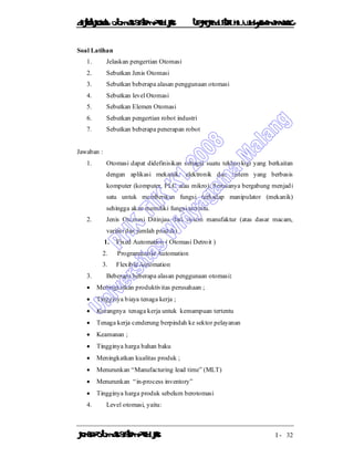 DiktatKuliah: Otomasi SistemProduksiTeknikIndustriUniv. WidyagamaMalang
KonsepOtomasi SistemProduksi I - 32
Soal Latihan
1. Jelaskan pengertian Otomasi
2. Sebutkan Jenis Otomasi
3. Sebutkan beberapa alasan penggunaan otomasi
4. Sebutkan level Otomasi
5. Sebutkan Elemen Otomasi
6. Sebutkan pengertian robot industri
7. Sebutkan beberapa penerapan robot
Jawaban :
1. Otomasi dapat didefinisikan sebagai suatu tekhnologi yang berkaitan
dengan aplikasi mekanik, elektronik dan sistem yang berbasis
komputer (komputer, PLC atau mikro). Semuanya bergabung menjadi
satu untuk memberikan fungsi terhadap manipulator (mekanik)
sehingga akan memiliki fungsi tertentu.
2. Jenis Otomasi Ditinjau dari sistem manufaktur (atas dasar macam,
variasi dan jumlah produk)
1. Fixed Automation ( Otomasi Detroit )
2. Programmable Automation
3. Flexible Automation
3. Beberapa beberapa alasan penggunaan otomasi:
 Meningkatkan produktivitas perusahaan ;
 Tingginya biaya tenaga kerja ;
 Kurangnya tenaga kerja untuk kemampuan tertentu
 Tenaga kerja cenderung berpindah ke sektor pelayanan
 Keamanan ;
 Tingginya harga bahan baku
 Meningkatkan kualitas produk ;
 Menurunkan “Manufacturing lead time” (MLT)
 Menurunkan “in-process inventory”
 Tingginya harga produk sebelum berotomasi
4. Level otomasi, yaitu:
 