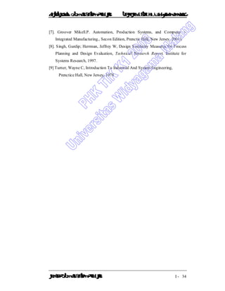 DiktatKuliah: Otomasi SistemProduksiTeknikIndustriUniv. WidyagamaMalang
KonsepOtomasi SistemProduksi I - 34
[7]. Groover Mikell.P. Automation, Production Systems, and Computer -
Integrated Manufacturing., Secon Edition, Prenctic Hall, New Jersey, 2001).
[8]. Singh, Gurdip; Herrman, Jeffrey W, Design Similarity Measures for Process
Planning and Design Evaluation, Technical Research Report, Institute for
Systems Research, 1997.
[9] Turner, Wayne C, Introduction To Industrial And System Engineering,
Prenctice Hall, New Jersey, 1978
 