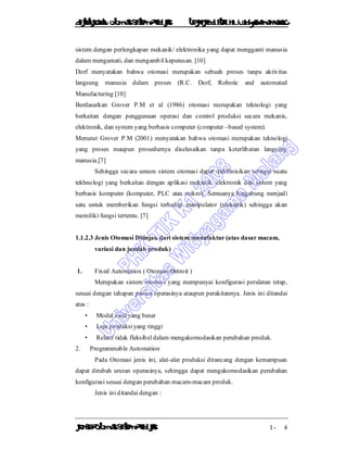 DiktatKuliah: Otomasi SistemProduksiTeknikIndustriUniv. WidyagamaMalang
KonsepOtomasi SistemProduksi I - 4
sistem dengan perlengkapan mekanik/ elektronika yang dapat mengganti manusia
dalam mengamati, dan mengambil keputusan. [10]
Dorf menyatakan bahwa otomasi merupakan sebuah proses tanpa aktivitas
langsung manusia dalam proses (R.C. Dorf, Robotic and automated
Manufacturing [10]
Berdasarkan Grover P.M et al (1986) otomasi merupakan teknologi yang
berkaitan dengan penggunaan operasi dan control produksi secara mekanis,
elektronik, dan system yang berbasis computer (computer –based system).
Menurut Grover P.M (2001) menyatakan bahwa otomasi merupakan teknologi
yang proses maupun prosedurnya diselesaikan tanpa keterlibatan langsung
manusia.[7]
Sehingga secara umum sistem otomasi dapat didefinisikan sebagai suatu
tekhnologi yang berkaitan dengan aplikasi mekanik, elektronik dan sistem yang
berbasis komputer (komputer, PLC atau mikro). Semuanya bergabung menjadi
satu untuk memberikan fungsi terhadap manipulator (mekanik) sehingga akan
memiliki fungsi tertentu. [7]
1.1.2.3 Jenis Otomasi Ditinjau dari sistem manufaktur (atas dasar macam,
variasi dan jumlah produk)
1. Fixed Automation ( Otomasi Detroit )
Merupakan sistem otomasi yang mempunyai konfigurasi peralatan tetap,
sesuai dengan tahapan proses operasinya ataupun perakitannya. Jenis ini ditandai
atas :
• Modal awal yang besar
• Laju produksi yang tinggi
• Relatif tidak fleksibel dalam mengakomodasikan perubahan produk.
2. Programmable Automation
Pada Otomasi jenis ini, alat-alat produksi dirancang dengan kemampuan
dapat dirubah urutan operasinya, sehingga dapat mengakomodasikan perubahan
konfigurasi sesuai dengan perubahan macam-macam produk.
Jenis ini ditandai dengan :
 