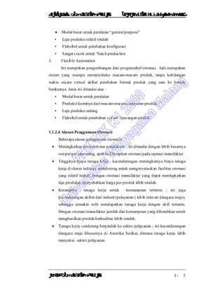 DiktatKuliah: Otomasi SistemProduksiTeknikIndustriUniv. WidyagamaMalang
KonsepOtomasi SistemProduksi I - 5
 Modal besar untuk peralatan “general purpose”
• Laju produksi relatif rendah
• Fleksibel untuk perubahan konfigurasi
• Sangat cocok untuk “batch production
3. Flexible Automation
Ini merupakan pengembangan dari programabel otomasi. Jadi merupakan
sistem yang mampu memproduksi macam-macam produk, tanpa kehilangan
waktu secara virtual akibat perubahan bentuk produk yang satu ke bentuk
berikutnya. Jenis ini ditandai atas :
• Modal besar untuk peralatan
• Produksi kontinyu dari macam-macam campuran produk
• Laju produksi sedang
• Fleksibel untuk perubahan variasi rancangan produk
1.1.2.4 Alasan Penggunaan Otomasi
Beberapa alasan penggunaan otomasi:
 Meningkatkan produktivitas perusahaan ; ini ditandai dengan lebih besarnya
out-put per jam-orang, apabila diterapkan otomasi pada operasi manufaktur.
 Tingginya biaya tenaga kerja ; kecenderungan meningkatnya biaya tenaga
kerja di dunia industri, mendorong untuk menginvetasikan fasilitas otomasi
yang relatif mahal. Dengan otomasi manufaktur yang dapat meningkatkan
laju produksi, menyebabkan harga per produk lebih rendah.
 Kurangnya tenaga kerja untuk kemampuan tertentu ; ini juga
kecenderungan akibat dari industri pelayanan ( lebih relevan dinegara maju),
sehingga semakin sulit mendapatkan tenaga kerja dengan skill tertentu.
Dengan otomasi manufaktur jumlah dan kemampuan yang dibutuhkan untuk
menghasilkan produk berkualitas lebih rendah.
 Tenaga kerja cenderung berpindah ke sektor pelayanan ; ini kecenderungan
dinegara maju khususnya di Amerika Serikat, dimana tenaga kerja lebih
menyukai sektor pelayanan.
 