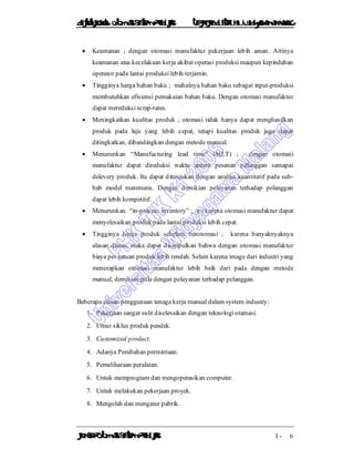 DiktatKuliah: Otomasi SistemProduksiTeknikIndustriUniv. WidyagamaMalang
KonsepOtomasi SistemProduksi I - 6
 Keamanan ; dengan otomasi manufaktur pekerjaan lebih aman. Artinya
keamanan atas kecelakaan kerja akibat operasi produksi maupun kepindahan
operator pada lantai produksi lebih terjamin.
 Tingginya harga bahan baku ; mahalnya bahan baku sebagai input-produksi
membutuhkan efisiensi pemakaian bahan baku. Dengan otomasi manufaktur
dapat mereduksi scrap-rates.
 Meningkatkan kualitas produk ; otomasi tidak hanya dapat menghasilkan
produk pada laju yang lebih cepat, tetapi kualitas produk juga dapat
ditingkatkan, dibandingkan dengan metode manual.
 Menurunkan “Manufacturing lead time” (MLT) ; dengan otomasi
manufaktur dapat direduksi waktu antara pesanan pelanggan samapai
delevery produk. Itu dapat ditunjukan dengan analisa kuantitatif pada sub-
bab model matematis. Dengan demikian pelayanan terhadap pelanggan
dapat lebih kompetitif.
 Menurunkan “in-process inventory” ; ini karena otomasi manufaktur dapat
menyelesaikan produk pada lantai produksi lebih cepat.
 Tingginya harga produk sebelum berotomasi ; karena banyaknyaknya
alasan diatas, maka dapat disimpulkan bahwa dengan otomasi manufaktur
biaya per satuan produk lebih rendah. Selain karena image dari industri yang
menerapkan otomasi manufaktur lebih baik dari pada dengan metode
manual, demikian pula dengan pelayanan terhadap pelanggan.
Beberapa alasan penggunaan tenaga kerja manual dalam system industry:
1. Pekerjaan sangat sulit diselesaikan dengan teknologi otamasi.
2. Umur siklus produk pendek.
3. Customized product.
4. Adanya Perubahan permintaan.
5. Pemeliharaan peralatan.
6. Untuk memprogram dan mengoperasikan computer.
7. Untuk melakukan pekerjaan proyek.
8. Mengolah dan mengatur pabrik.
 