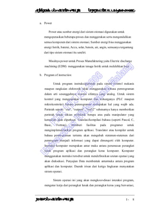 DiktatKuliah: Otomasi SistemProduksiTeknikIndustriUniv. WidyagamaMalang
KonsepOtomasi SistemProduksi I - 8
a. Power
Power atau sumber energi dari sistem otomasi digunakan untuk
mengoperasikan beberapa proses dan menggerakan serta mengendalikan
semua komponen dari sistem otomasi. Sumber energi bisa menggunakan
energi listrik, baterai, Accu, solar, bensin, air, angin, semuanya tergantung
dari tipe sistem otomasi itu sendiri.
Misalnya power untuk Proses Manufakturing yaitu Electric discharge
machining (EDM) menggunakan tenaga listrik untuk melelehkan baja
b. Program of instruction
Untuk program instruksi/perintah pada sistem kontrol mekanis
maupun rangkaian elektronik tidak menggunakan bahasa pemrograman
dalam arti sesungguhnya, karena sifatnya yang analog. Untuk sistem
kontrol yang menggunakan komputer dan keluarganya (PLC maupun
mikrokontroler) bahasa pemrograman merupakan hal yang wajib ada.
Perintah seperti “out”, “outport” ,”out32” sebenarnya hanya memberikan
perintah untuk sekian millidetik berupa arus pada manipulator yang
kemudian akan diperkuat. Translasi/kompilasi bahasa (seperti Pascal, C,
Basic, Fortran), memberi fasilitas pada programer untuk
mengimplementasikan program aplikasi. Translator atau kompiler untuk
bahasa pemrograman tertentu akan mengubah statemen-statemen dari
pemrogram menjadi informasi yang dapat dimengerti oleh komputer.
Instruksi komputer merupakan antar muka antara perumusan perangkat
lunak program aplikasi dan perangkat keras komputer. Komputer
menggunakan instruksi tersebut untuk mendefinisikan urutan operasi yang
akan dieksekusi. Penyajian Data membentuk antarmuka antara program
aplikasi dan komputer. Daerah irisan dari ketiga lingkaran menyatakan
sistem operasi.
Sistem operasi ini yang akan mengkoor-dinasi interaksi program,
mengatur kerja dari perangkat lunak dan perangkat keras yang bervariasi,
 