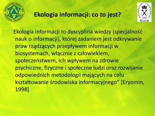 Ekologia informacji: co to jest?
Ekologia informacji to dyscyplina wiedzy (specjalność
nauk o informacji), której zadaniem jest odkrywanie
praw rządzących przepływem informacji w
biosystemach, włącznie z człowiekiem,
społeczeństwem, ich wpływem na zdrowie
psychiczne, fizyczne i społeczne ludzi oraz rozwijanie
odpowiednich metodologii mających na celu
kształtowanie środowiska informacyjnego” [Eryomin,
1998]
 