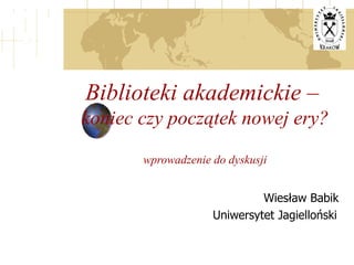 Biblioteki akademickie –  koniec czy początek nowej ery? wprowadzenie do dyskusji Wiesław Babik Uniwersytet Jagielloński 