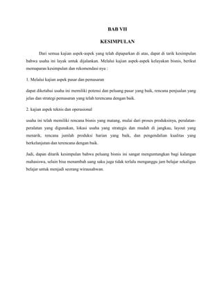 BAB VII
KESIMPULAN
Dari semua kajian aspek-aspek yang telah dipaparkan di atas, dapat di tarik kesimpulan
bahwa usaha ini layak untuk dijalankan. Melalui kajian aspek-aspek kelayakan bisnis, berikut
memaparan kesimpulan dan rekomendasi nya :
1. Melalui kajian aspek pasar dan pemasaran
dapat diketahui usaha ini memiliki potensi dan peluang pasar yang baik, rencana penjualan yang
jelas dan strategi pemasaran yang telah terencana dengan baik.
2. kajian aspek teknis dan operasional
usaha ini telah memiliki rencana bisnis yang matang, mulai dari proses produksinya, peralatan-
peralatan yang digunakan, lokasi usaha yang strategis dan mudah di jangkau, layout yang
menarik, rencana jumlah produksi harian yang baik, dan pengendalian kualitas yang
berkelanjutan dan terencana dengan baik.
Jadi, dapan ditarik kesimpulan bahwa peluang bisnis ini sangat menguntungkan bagi kalangan
mahasiswa, selain bisa menambah uang saku juga tidak terlalu menganggu jam belajar sekaligus
belajar untuk menjadi seorang wirausahwan.
 