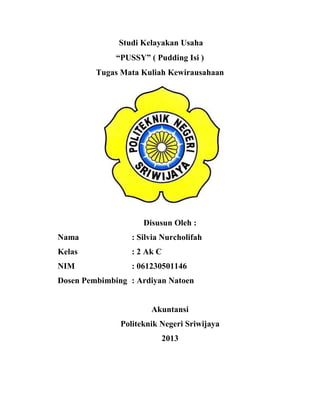Studi Kelayakan Usaha
“PUSSY” ( Pudding Isi )
Tugas Mata Kuliah Kewirausahaan
Disusun Oleh :
Nama : Silvia Nurcholifah
Kelas : 2 Ak C
NIM : 061230501146
Dosen Pembimbing : Ardiyan Natoen
Akuntansi
Politeknik Negeri Sriwijaya
2013
 